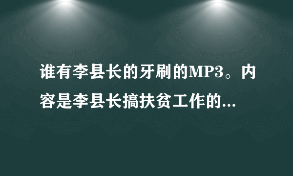 谁有李县长的牙刷的MP3。内容是李县长搞扶贫工作的，网上有很多不一样的， 谁有的话请帮帮忙，谢谢大家！