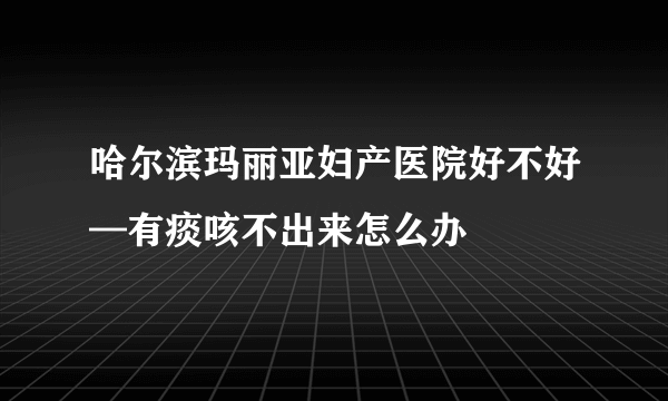 哈尔滨玛丽亚妇产医院好不好—有痰咳不出来怎么办