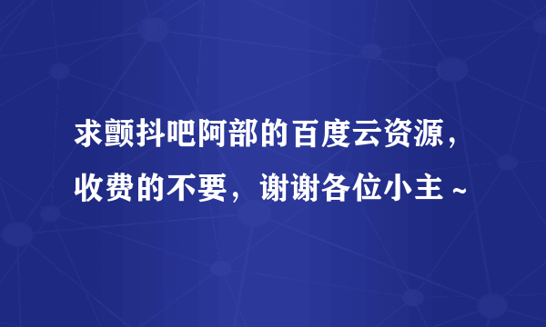 求颤抖吧阿部的百度云资源，收费的不要，谢谢各位小主～