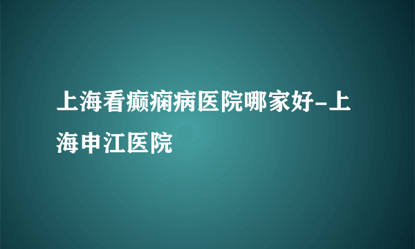 上海看癫痫病医院哪家好-上海申江医院