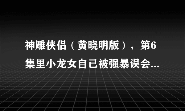 神雕侠侣（黄晓明版），第6集里小龙女自己被强暴误会杨过，然后就离开了他，他们的误会第几集解开的？