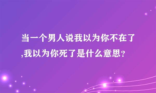 当一个男人说我以为你不在了,我以为你死了是什么意思？