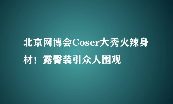 北京网博会Coser大秀火辣身材！露臀装引众人围观