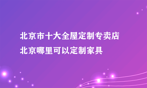 北京市十大全屋定制专卖店 北京哪里可以定制家具