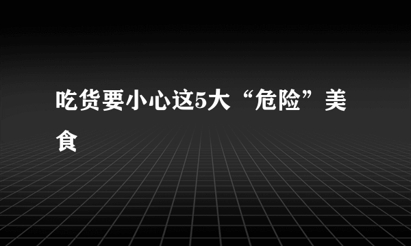 吃货要小心这5大“危险”美食