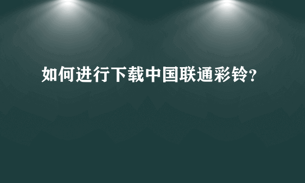 如何进行下载中国联通彩铃？