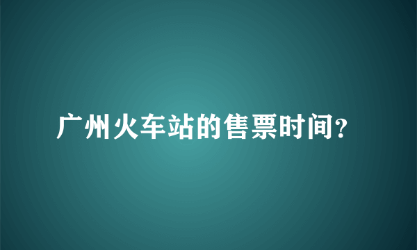 广州火车站的售票时间？