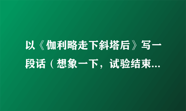 以《伽利略走下斜塔后》写一段话（想象一下，试验结束后，人们会怎么说，怎么做）