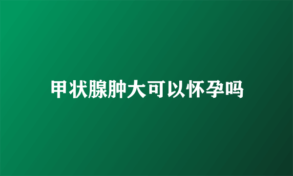 甲状腺肿大可以怀孕吗