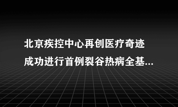 北京疾控中心再创医疗奇迹 成功进行首例裂谷热病全基因组测序