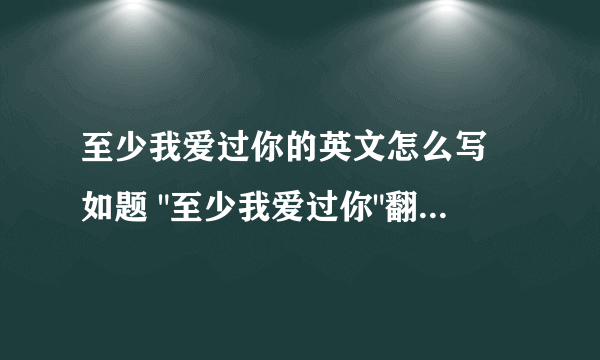 至少我爱过你的英文怎么写 如题 