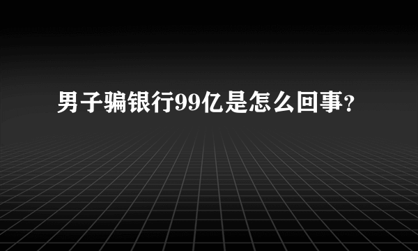 男子骗银行99亿是怎么回事？