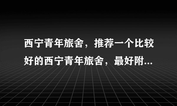 西宁青年旅舍，推荐一个比较好的西宁青年旅舍，最好附上详细的青年旅舍地址，7月打算过去，打算拼人包车