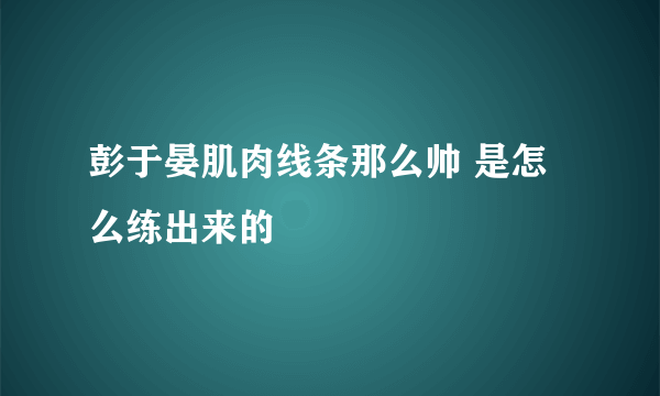 彭于晏肌肉线条那么帅 是怎么练出来的