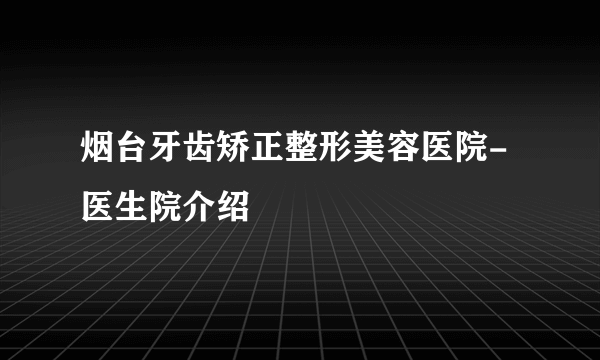 烟台牙齿矫正整形美容医院-医生院介绍