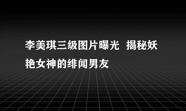 李美琪三级图片曝光  揭秘妖艳女神的绯闻男友