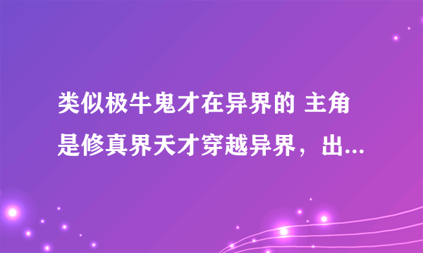 类似极牛鬼才在异界的 主角是修真界天才穿越异界，出场时近乎无敌或晋级超快的小说 异界