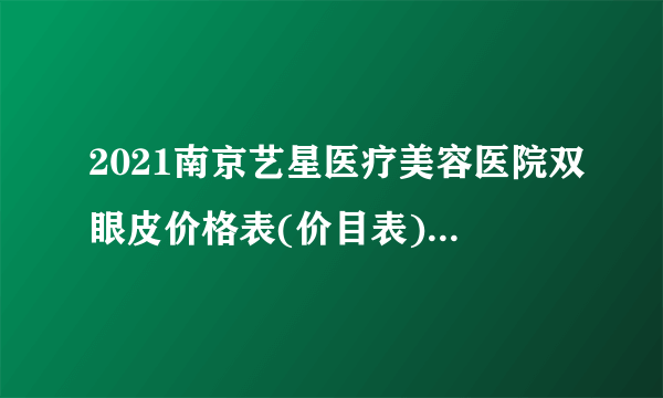 2021南京艺星医疗美容医院双眼皮价格表(价目表)怎么样?