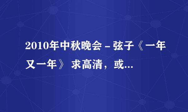 2010年中秋晚会－弦子《一年又一年》 求高清，或者清晰的视频下载，谢谢。