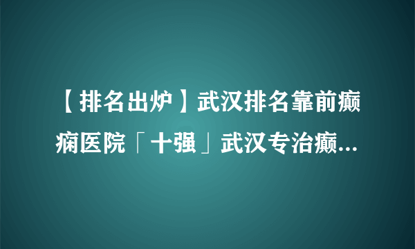 【排名出炉】武汉排名靠前癫痫医院「十强」武汉专治癫痫医院榜单