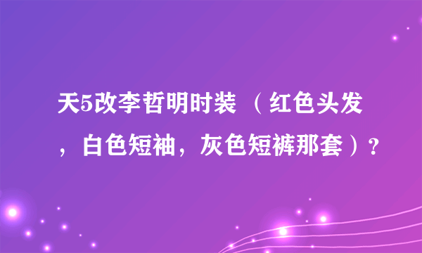 天5改李哲明时装 （红色头发，白色短袖，灰色短裤那套）？