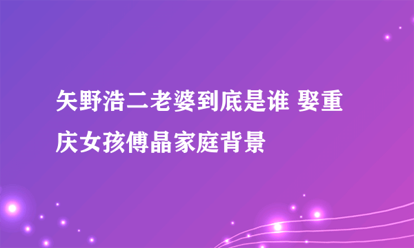 矢野浩二老婆到底是谁 娶重庆女孩傅晶家庭背景