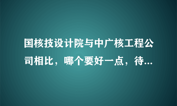 国核技设计院与中广核工程公司相比，哪个要好一点，待遇，发展方面，最好具体一点阿