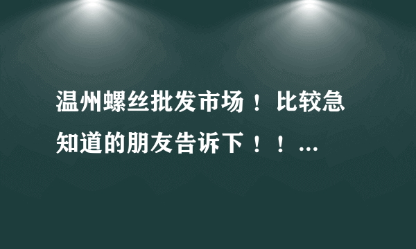 温州螺丝批发市场 ！比较急 知道的朋友告诉下 ！！！！谢谢帮忙...