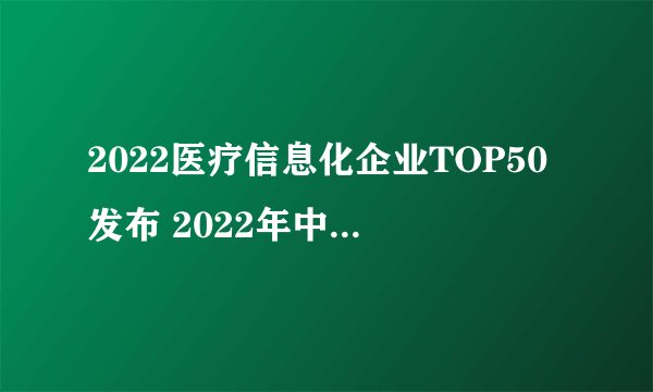 2022医疗信息化企业TOP50发布 2022年中国医疗信息化企业排行榜一览