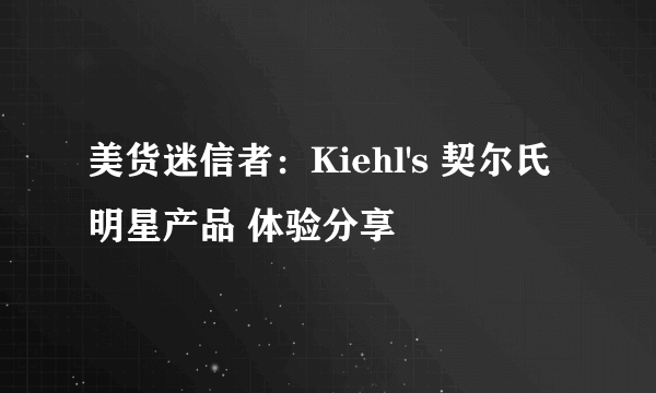 美货迷信者：Kiehl's 契尔氏 明星产品 体验分享