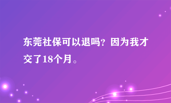 东莞社保可以退吗？因为我才交了18个月。