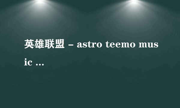 英雄联盟 - astro teemo music - 英语 。乱感觉 的歌词