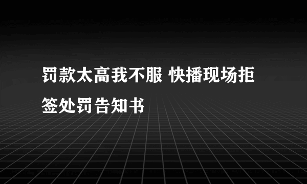 罚款太高我不服 快播现场拒签处罚告知书