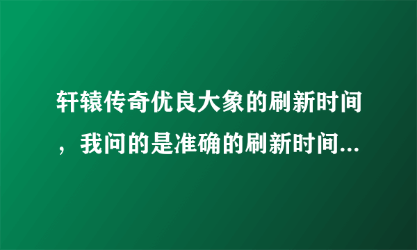 轩辕传奇优良大象的刷新时间，我问的是准确的刷新时间，也就是说几点刷新，别告诉我多少小时刷新啊