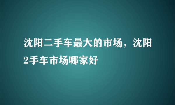 沈阳二手车最大的市场，沈阳2手车市场哪家好