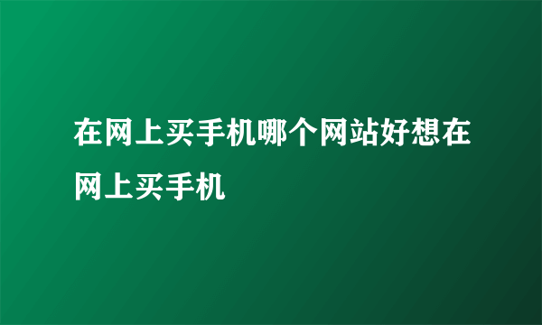 在网上买手机哪个网站好想在网上买手机