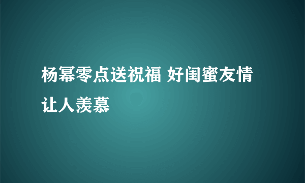 杨幂零点送祝福 好闺蜜友情让人羡慕