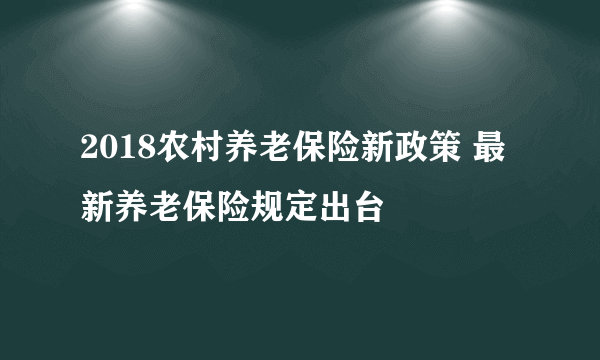 2018农村养老保险新政策 最新养老保险规定出台