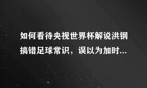 如何看待央视世界杯解说洪钢搞错足球常识，误以为加时赛到115分钟结束？