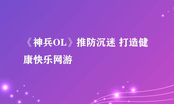 《神兵OL》推防沉迷 打造健康快乐网游