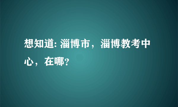 想知道: 淄博市，淄博教考中心，在哪？