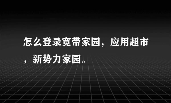 怎么登录宽带家园，应用超市，新势力家园。