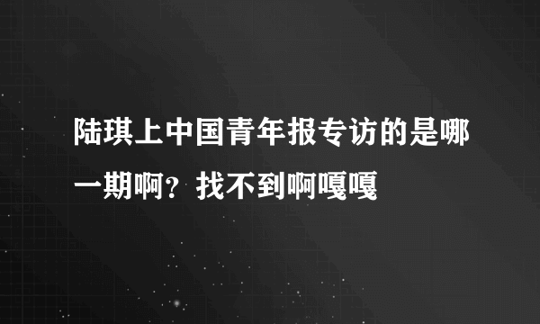 陆琪上中国青年报专访的是哪一期啊？找不到啊嘎嘎