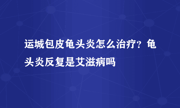 运城包皮龟头炎怎么治疗？龟头炎反复是艾滋病吗