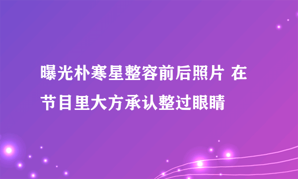 曝光朴寒星整容前后照片 在节目里大方承认整过眼睛