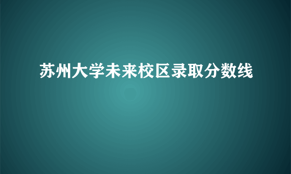 苏州大学未来校区录取分数线