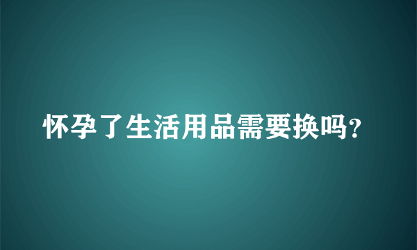 怀孕了生活用品需要换吗？