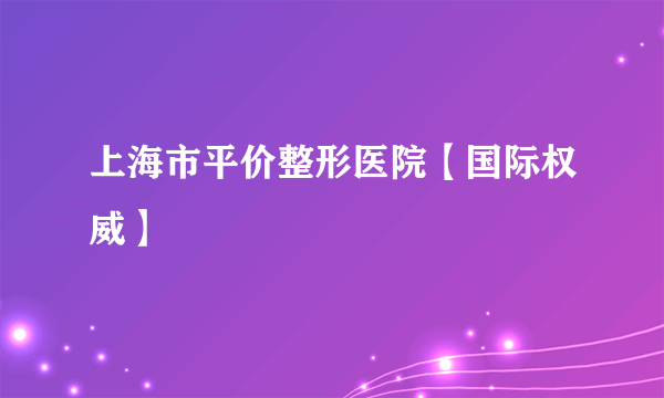 上海市平价整形医院【国际权威】