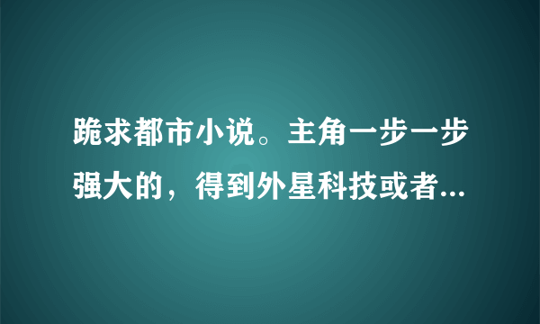 跪求都市小说。主角一步一步强大的，得到外星科技或者异能的，要完本的