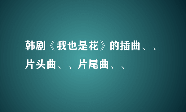 韩剧《我也是花》的插曲、、片头曲、、片尾曲、、